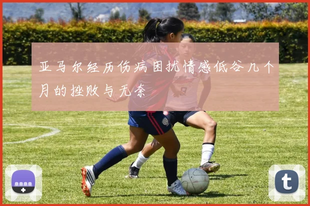 亚马尔经历伤病困扰情感低谷几个月的挫败与无奈