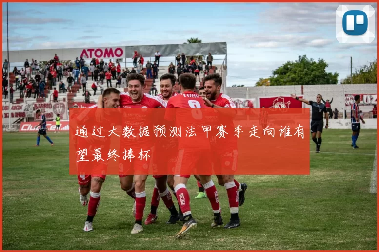 通过大数据预测法甲赛季走向谁有望最终捧杯