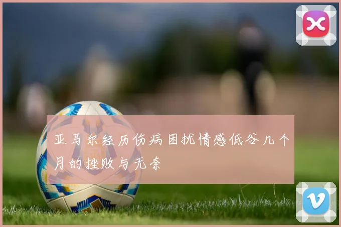 亚马尔经历伤病困扰情感低谷几个月的挫败与无奈