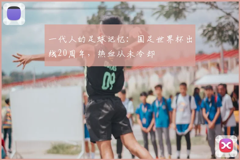 一代人的足球记忆：国足世界杯出线20周年，热血从未冷却