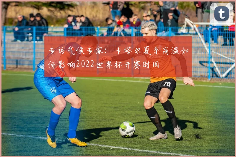 专访气候专家:卡塔尔夏季高温如何影响2022世界杯开赛时间