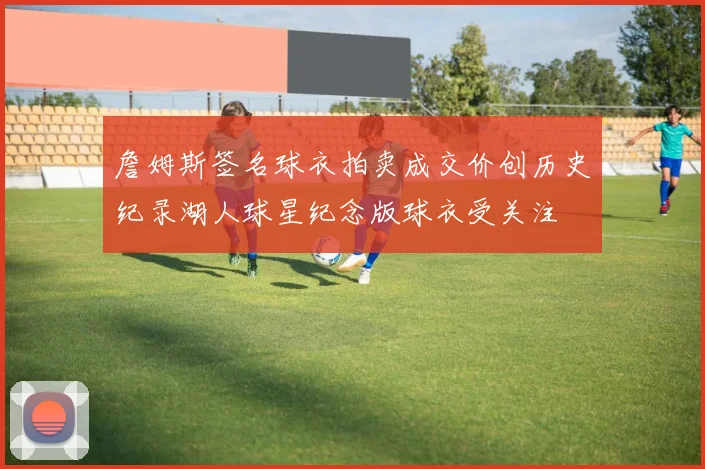 詹姆斯签名球衣拍卖成交价创历史纪录湖人球星纪念版球衣受关注
