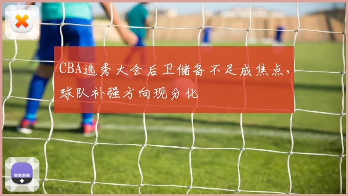 CBA选秀大会后卫储备不足成焦点，球队补强方向现分化