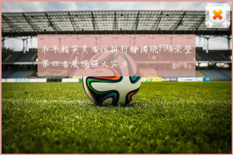 和平精英灵活性排行榜揭晓FPX荣登第四名展现强大实力