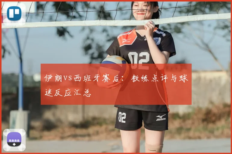 伊朗vs西班牙赛后：教练点评与球迷反应汇总