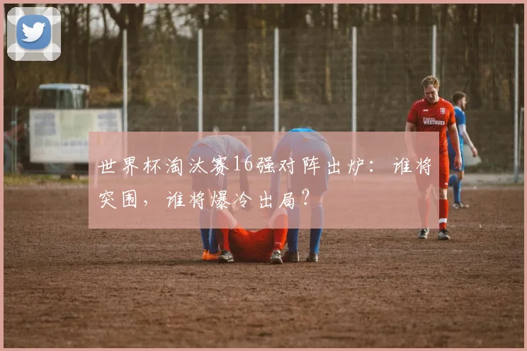 世界杯淘汰赛16强对阵出炉:谁将突围,谁将爆冷出局?
