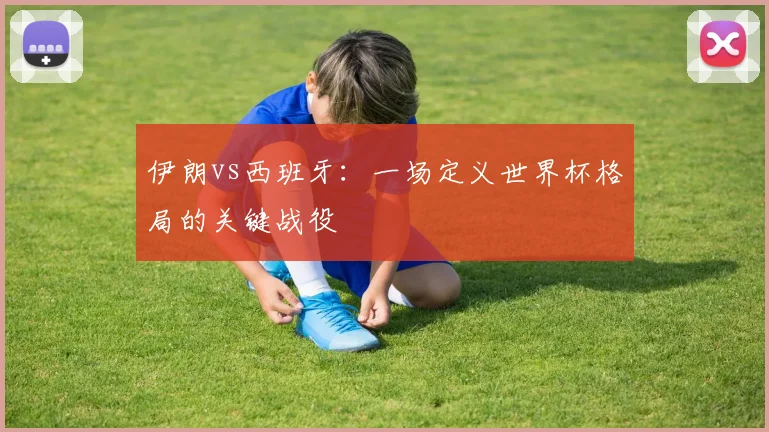 伊朗vs西班牙:一场定义世界杯格局的关键战役