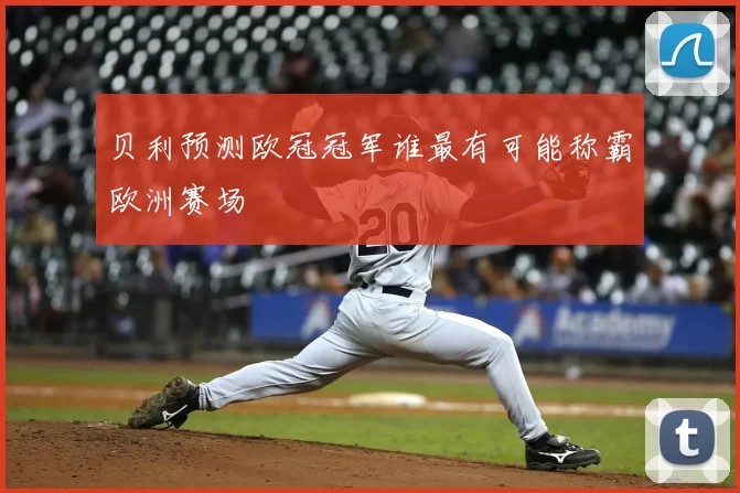 贝利预测欧冠冠军谁最有可能称霸欧洲赛场
