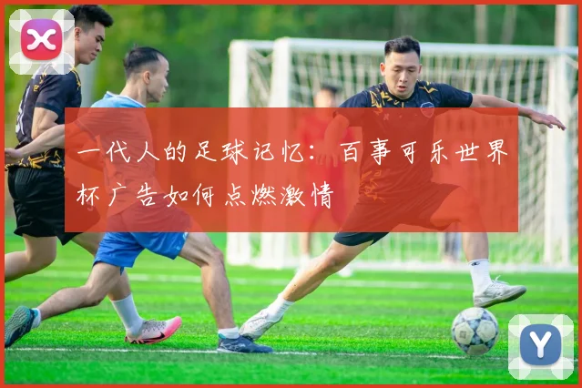 一代人的足球记忆:百事可乐世界杯广告如何点燃激情