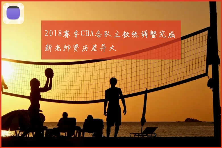 2018赛季CBA各队主教练调整完成 新老帅资历差异大