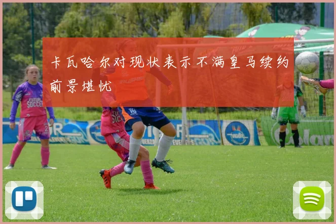 卡瓦哈尔对现状表示不满皇马续约前景堪忧
