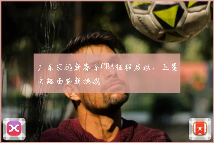 广东宏远新赛季CBA征程启动，卫冕之路面临新挑战