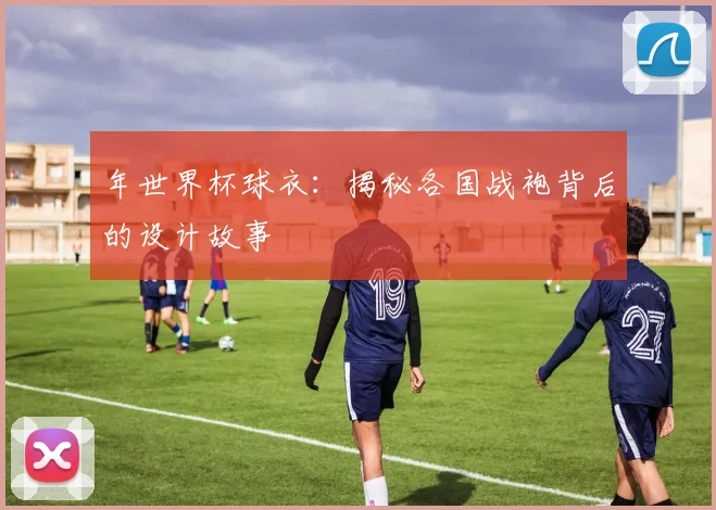 年世界杯球衣:揭秘各国战袍背后的设计故事