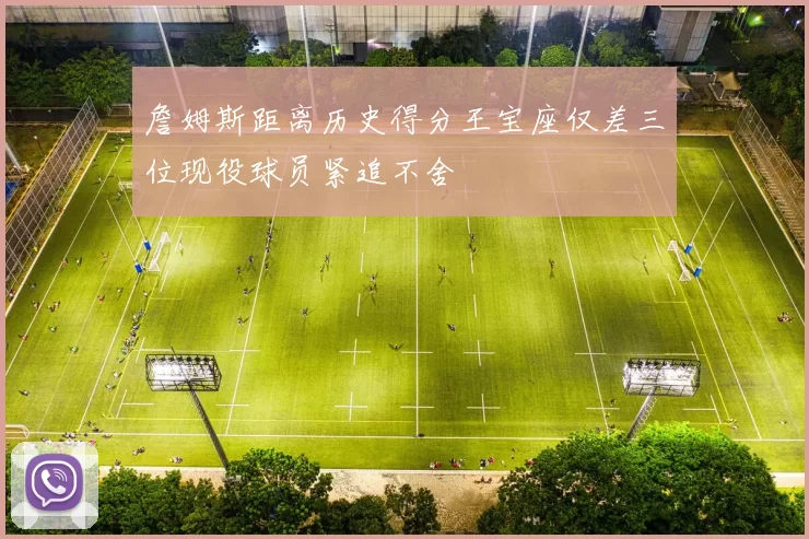 詹姆斯距离历史得分王宝座仅差三位现役球员紧追不舍