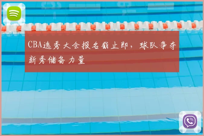 CBA选秀大会报名截止即，球队争夺新秀储备力量