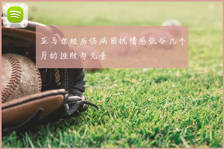 亚马尔经历伤病困扰情感低谷几个月的挫败与无奈
