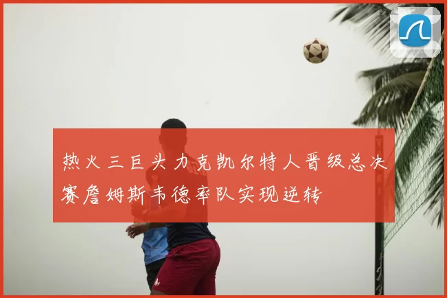热火三巨头力克凯尔特人晋级总决赛詹姆斯韦德率队实现逆转