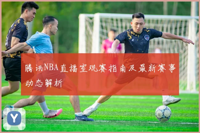 腾讯NBA直播室观赛指南及最新赛事动态解析