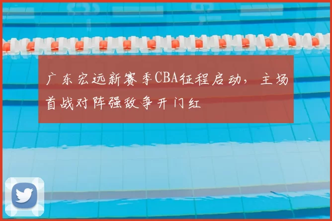 广东宏远新赛季CBA征程启动，主场首战对阵强敌争开门红