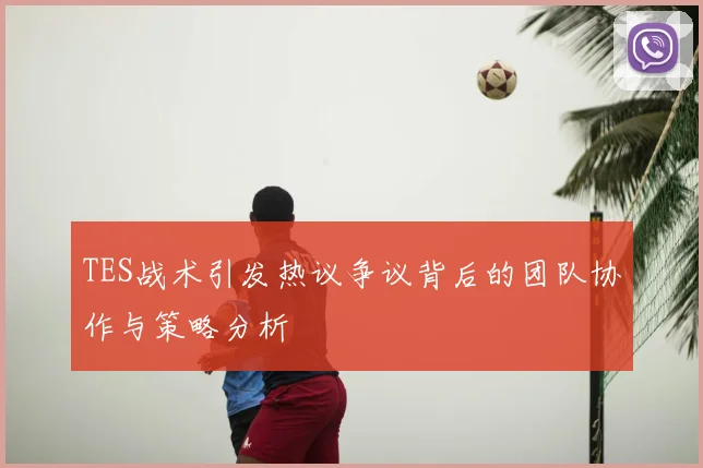 TES战术引发热议争议背后的团队协作与策略分析