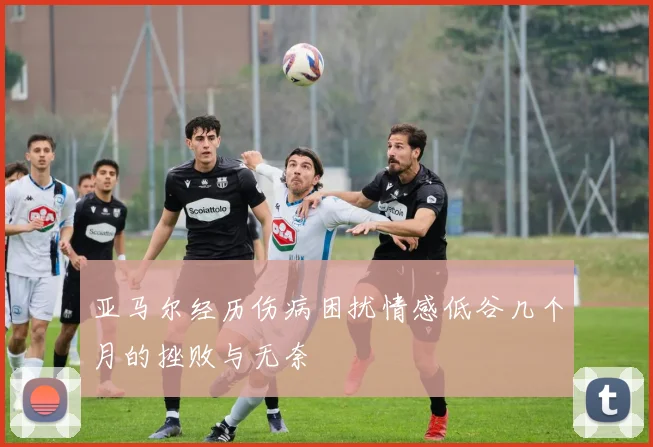 亚马尔经历伤病困扰情感低谷几个月的挫败与无奈