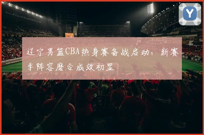 辽宁男篮CBA热身赛备战启动,新赛季阵容磨合成效初显