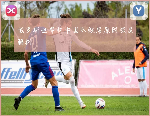 俄罗斯世界杯中国队缺席原因深度解析