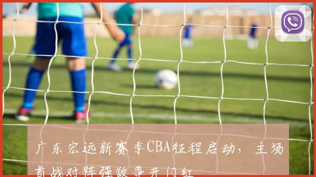 广东宏远新赛季CBA征程启动，主场首战对阵强敌争开门红