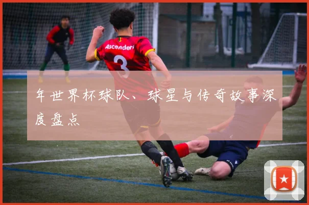 年世界杯球队、球星与传奇故事深度盘点