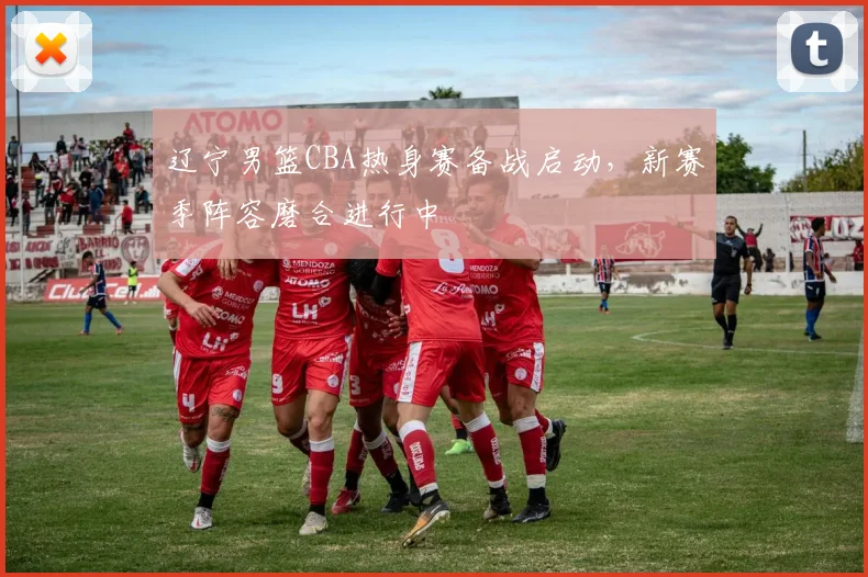 辽宁男篮CBA热身赛备战启动，新赛季阵容磨合进行中