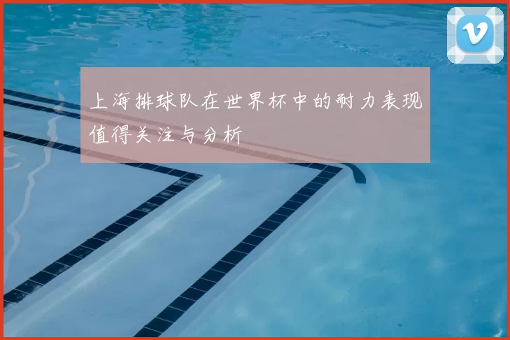 上海排球队在世界杯中的耐力表现值得关注与分析