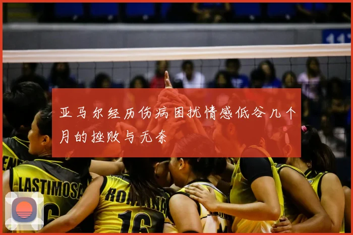 亚马尔经历伤病困扰情感低谷几个月的挫败与无奈