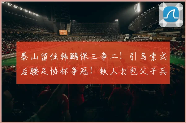 泰山留住韩鹏保三争二！引乌索式后腰足协杯争冠！铁人打包父子兵