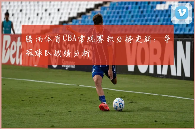 腾讯体育CBA常规赛积分榜更新，争冠球队战绩分析