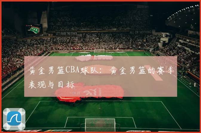 黄金男篮CBA球队：黄金男篮的赛季表现与目标