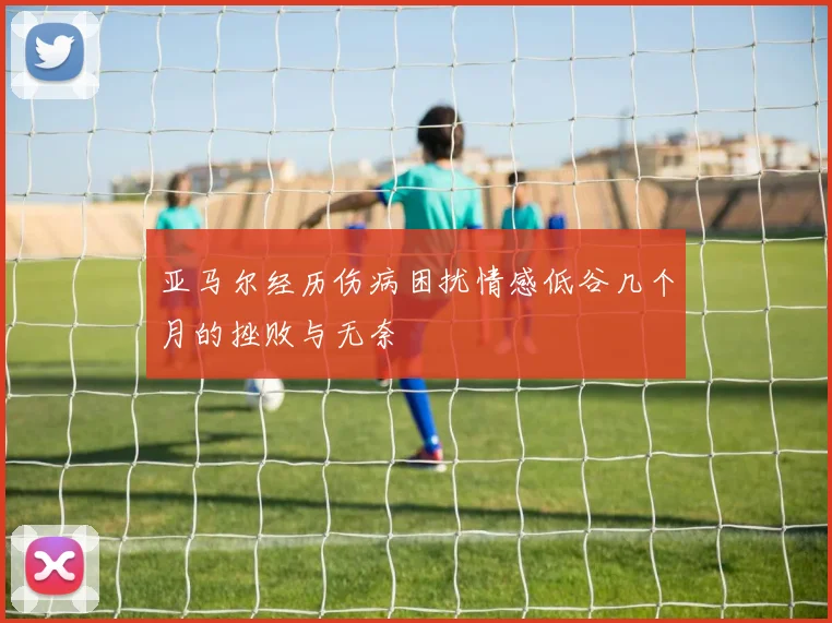 亚马尔经历伤病困扰情感低谷几个月的挫败与无奈