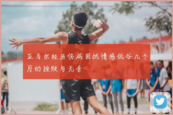 亚马尔经历伤病困扰情感低谷几个月的挫败与无奈