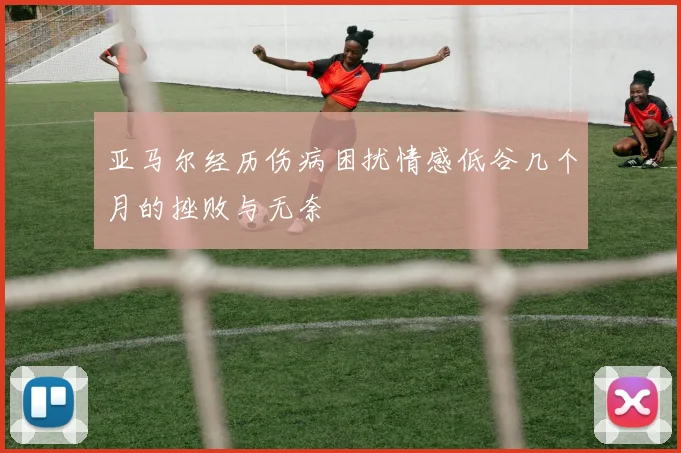 亚马尔经历伤病困扰情感低谷几个月的挫败与无奈