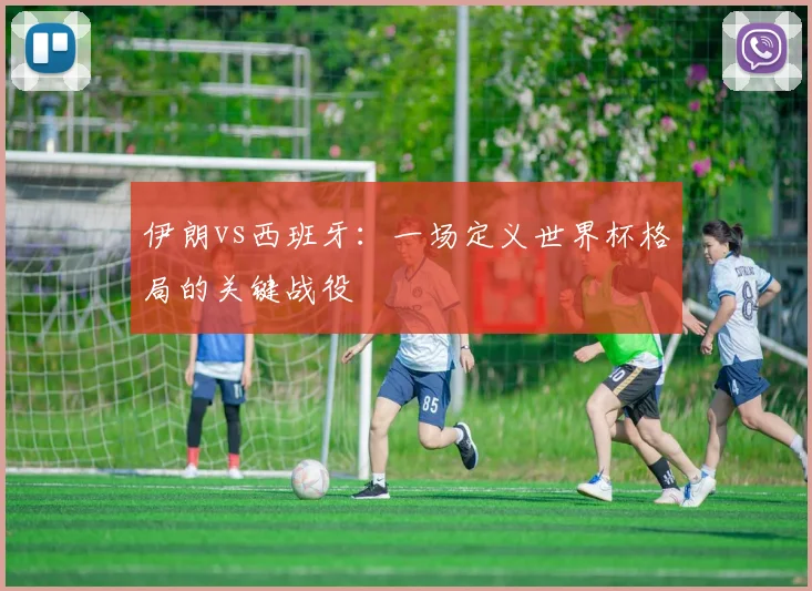 伊朗vs西班牙:一场定义世界杯格局的关键战役