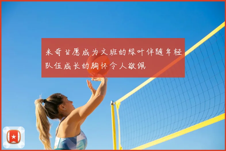 米奇甘愿成为文班的绿叶伴随年轻队伍成长的胸怀令人敬佩