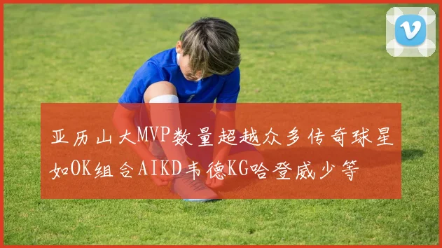 亚历山大MVP数量超越众多传奇球星如OK组合AIKD韦德KG哈登威少等