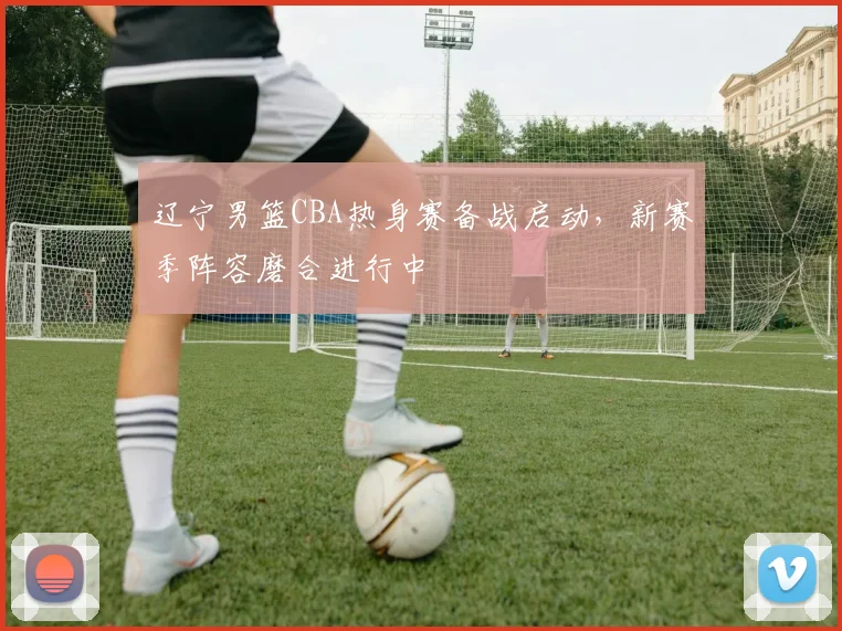 辽宁男篮CBA热身赛备战启动，新赛季阵容磨合进行中