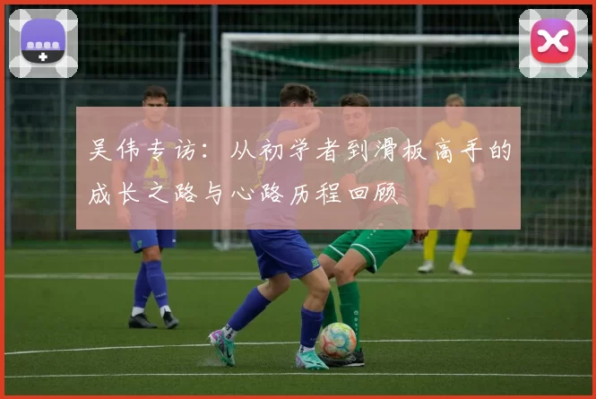 吴伟专访：从初学者到滑板高手的成长之路与心路历程回顾