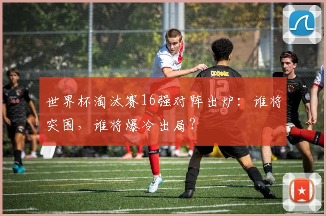 世界杯淘汰赛16强对阵出炉:谁将突围,谁将爆冷出局?