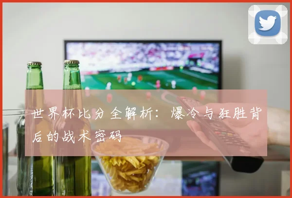世界杯比分全解析：爆冷与狂胜背后的战术密码