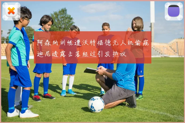 阿森纳训练遭沃特福德无人机偷窥迪尼透露击落经过引发热议