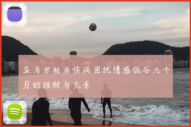 亚马尔经历伤病困扰情感低谷几个月的挫败与无奈