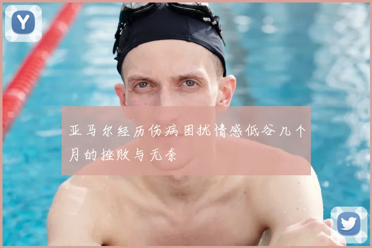 亚马尔经历伤病困扰情感低谷几个月的挫败与无奈