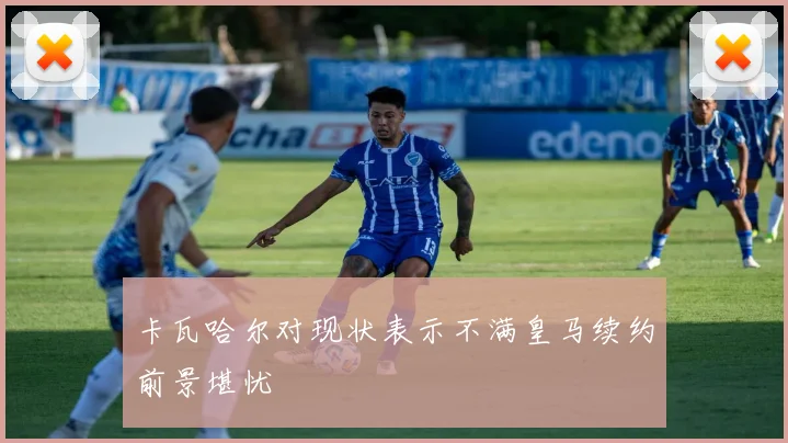 卡瓦哈尔对现状表示不满皇马续约前景堪忧