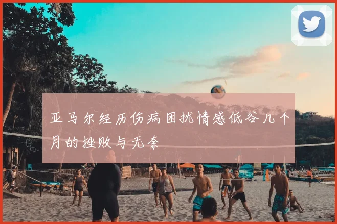 亚马尔经历伤病困扰情感低谷几个月的挫败与无奈